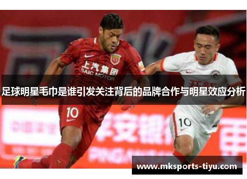 足球明星毛巾是谁引发关注背后的品牌合作与明星效应分析