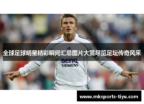 全球足球明星精彩瞬间汇总图片大赏尽览足坛传奇风采